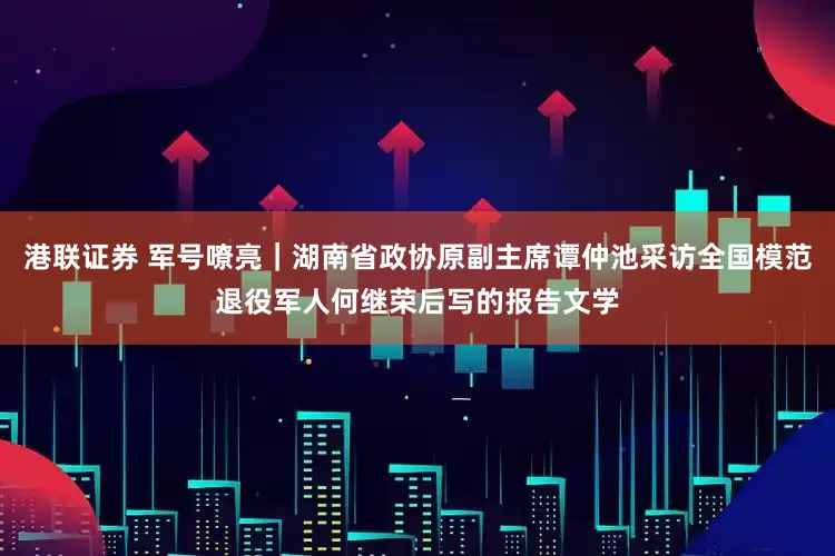 港联证券 军号嘹亮｜湖南省政协原副主席谭仲池采访全国模范退役军人何继荣后写的报告文学