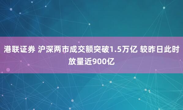 港联证券 沪深两市成交额突破1.5万亿 较昨日此时放量近900亿