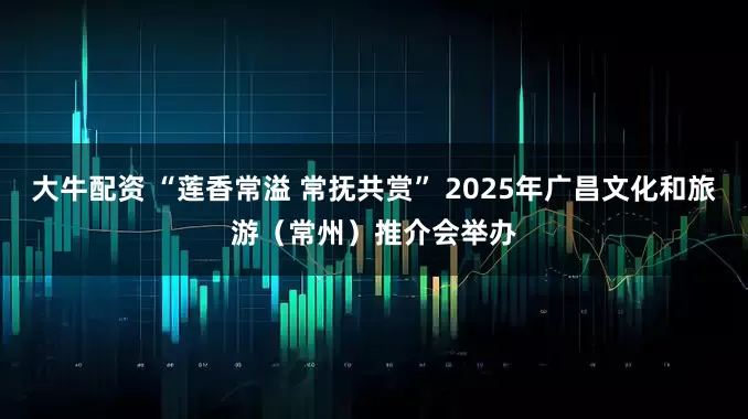 大牛配资 “莲香常溢 常抚共赏” 2025年广昌文化和旅游（常州）推介会举办