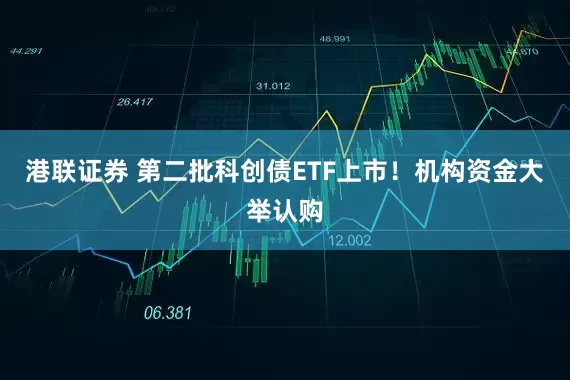港联证券 第二批科创债ETF上市！机构资金大举认购