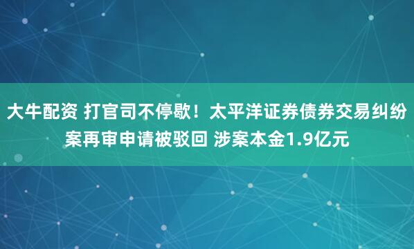 大牛配资 打官司不停歇！太平洋证券债券交易纠纷案再审申请被驳回 涉案本金1.9亿元