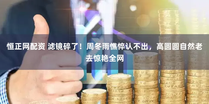 恒正网配资 滤镜碎了！周冬雨憔悴认不出，高圆圆自然老去惊艳全网