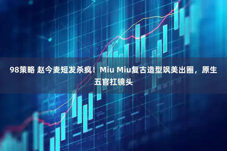 98策略 赵今麦短发杀疯！Miu Miu复古造型飒美出圈，原生五官扛镜头