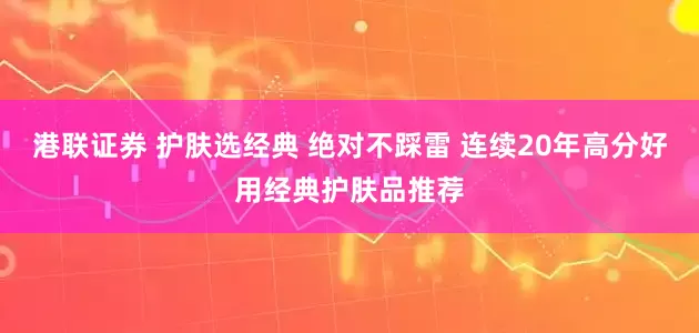 港联证券 护肤选经典 绝对不踩雷 连续20年高分好用经典护肤品推荐